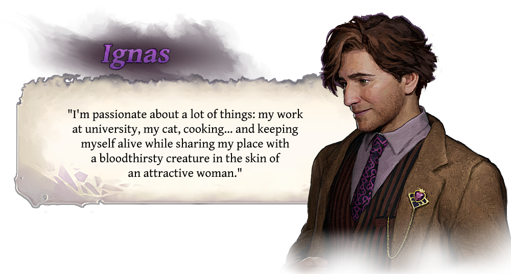 Ignas "I'm passionate about a lot of things: my work at university, my cat, cooking... and keeping myself alive while sharing my place with a bloodthirsty creature in the skin of an attractive woman."