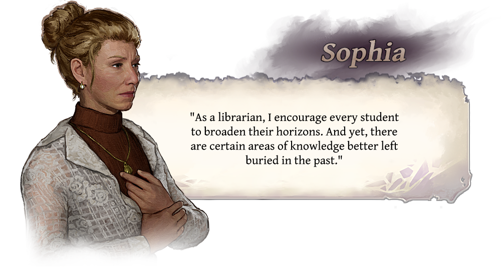Sophia "As a librarian, I encoourage every student to broaden their horizons. And yet, there are certain areas of knowledge better left buried in the past."